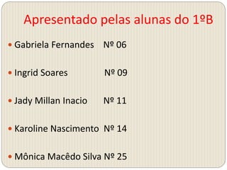 Apresentado pelas alunas do 1ºB
 Gabriela Fernandes Nº 06
 Ingrid Soares Nº 09
 Jady Millan Inacio Nº 11
 Karoline Nascimento Nº 14
 Mônica Macêdo Silva Nº 25
 