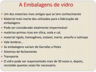 A Embalagens de vidro
 Um dos materiais mais antigos que se tem conhecimento
 Material mais inerte dos utilizados para a fabricação de
embalagens
 Pode ser considerado totalmente impermeável
 matérias-primas ricas em sílica, soda e cal,
 material rígido, homogêneo, estável, inerte, amorfo e isótropo
 Vale lembrar...
 As embalagens variam de Garrafas a Potes
 Sistemas de fechamento
 Transporte
 O vidro pode ser reaproveitado mais de 30 vezes e, depois,
reciclado quantas vezes for necessário.
 