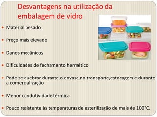 Desvantagens na utilização da
embalagem de vidro
 Material pesado
 Preço mais elevado
 Danos mecânicos
 Dificuldades de fechamento hermético
 Pode se quebrar durante o envase,no transporte,estocagem e durante
a comercialização
 Menor condutividade térmica
 Pouco resistente às temperaturas de esterilização de mais de 100°C.
 