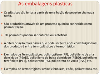 As embalagens plásticas
 Os plásticos são feitos a partir de uma fração do petróleo chamada
nafta.
 São produzidos através de um processo químico conhecido como
polimerização.
 Os polímeros podem ser naturais ou sintéticos.
 A diferenciação mais básica que pode ser feita após constituição final
dos produtos é entre termoplásticos e termorrígidos.
 Exemplos de Termoplásticos: polipropileno (PP), polietileno de alta
densidade (PEAD), polietileno de baixa densidade (PEBD), polietileno
tereftalato (PET), poliestireno (PS), policloreto de vinila (PVC) etc.
 Exemplos de Termorrígidos: resinas fenólicas, epóxi, poliuretanos etc.
 