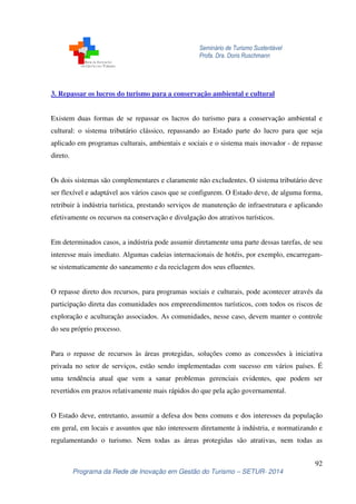 Seminário de Turismo Sustentável
Profa. Dra. Doris Ruschmann
92
Programa da Rede de Inovação em Gestão do Turismo – SETUR- 2014
3. Repassar os lucros do turismo para a conservação ambiental e cultural
Existem duas formas de se repassar os lucros do turismo para a conservação ambiental e
cultural: o sistema tributário clássico, repassando ao Estado parte do lucro para que seja
aplicado em programas culturais, ambientais e sociais e o sistema mais inovador - de repasse
direto.
Os dois sistemas são complementares e claramente não excludentes. O sistema tributário deve
ser flexível e adaptável aos vários casos que se configurem. O Estado deve, de alguma forma,
retribuir à indústria turística, prestando serviços de manutenção de infraestrutura e aplicando
efetivamente os recursos na conservação e divulgação dos atrativos turísticos.
Em determinados casos, a indústria pode assumir diretamente uma parte dessas tarefas, de seu
interesse mais imediato. Algumas cadeias internacionais de hotéis, por exemplo, encarregam-
se sistematicamente do saneamento e da reciclagem dos seus efluentes.
O repasse direto dos recursos, para programas sociais e culturais, pode acontecer através da
participação direta das comunidades nos empreendimentos turísticos, com todos os riscos de
exploração e aculturação associados. As comunidades, nesse caso, devem manter o controle
do seu próprio processo.
Para o repasse de recursos às áreas protegidas, soluções como as concessões à iniciativa
privada no setor de serviços, estão sendo implementadas com sucesso em vários países. É
uma tendência atual que vem a sanar problemas gerenciais evidentes, que podem ser
revertidos em prazos relativamente mais rápidos do que pela ação governamental.
O Estado deve, entretanto, assumir a defesa dos bens comuns e dos interesses da população
em geral, em locais e assuntos que não interessem diretamente à indústria, e normatizando e
regulamentando o turismo. Nem todas as áreas protegidas são atrativas, nem todas as
 