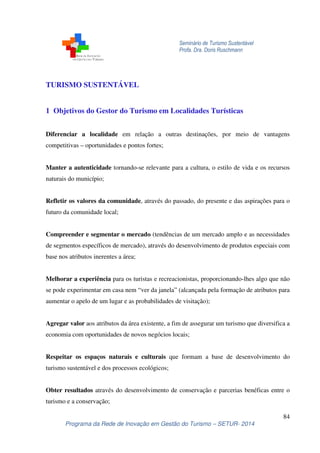 Seminário de Turismo Sustentável
Profa. Dra. Doris Ruschmann
84
Programa da Rede de Inovação em Gestão do Turismo – SETUR- 2014
TURISMO SUSTENTÁVEL
1 Objetivos do Gestor do Turismo em Localidades Turísticas
Diferenciar a localidade em relação a outras destinações, por meio de vantagens
competitivas – oportunidades e pontos fortes;
Manter a autenticidade tornando-se relevante para a cultura, o estilo de vida e os recursos
naturais do município;
Refletir os valores da comunidade, através do passado, do presente e das aspirações para o
futuro da comunidade local;
Compreender e segmentar o mercado (tendências de um mercado amplo e as necessidades
de segmentos específicos de mercado), através do desenvolvimento de produtos especiais com
base nos atributos inerentes a área;
Melhorar a experiência para os turistas e recreacionistas, proporcionando-lhes algo que não
se pode experimentar em casa nem “ver da janela” (alcançada pela formação de atributos para
aumentar o apelo de um lugar e as probabilidades de visitação);
Agregar valor aos atributos da área existente, a fim de assegurar um turismo que diversifica a
economia com oportunidades de novos negócios locais;
Respeitar os espaços naturais e culturais que formam a base de desenvolvimento do
turismo sustentável e dos processos ecológicos;
Obter resultados através do desenvolvimento de conservação e parcerias benéficas entre o
turismo e a conservação;
 