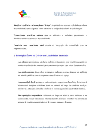 Seminário de Turismo Sustentável
Profa. Dra. Doris Ruschmann
85
Programa da Rede de Inovação em Gestão do Turismo – SETUR- 2014
Atingir a excelência e a inovação no “design”, respeitando os recursos, refletindo os valores
da comunidade, sendo capaz de "dizer a história" e assegurar resultados de conservação;
Proporcionar benefícios mútuos para os visitantes e anfitriões, promovendo o
desenvolvimento econômico e da comunidade;
Construir uma capacidade local através da integração da comunidade com os
empreendedores.
2 Princípios Éticos na Gestão em Localidades Turísticas
Aos clientes: proporcionar satisfação e efeitos restauradores com benefícios cognitivos;
manter a qualidade dos produtos; proteger com segurança e com saúde. Acesso a todos.
Aos colaboradores: desenvolver e manter as melhores pessoas, alcançar um ambiente
de trabalho positivo; com recompensas e envolvimento da equipe.
À comunidade local: proteger o meio ambiente; proporcionar benefícios do turismo à
comunidade; assegurar condições justas de trabalho ao longo da cadeia de serviços,
incentivar a educação ambiental e motivar os clientes e parceiros da atividade turística.
Das operações responsáveis: minimizar os impactos sobre o meio ambiente e na
comunidade; reduzir emissões de efluentes líquidos e sólidos, contribuir nas decisões de
compra de produtos sustentáveis, uso de recursos naturais e descarte.
 