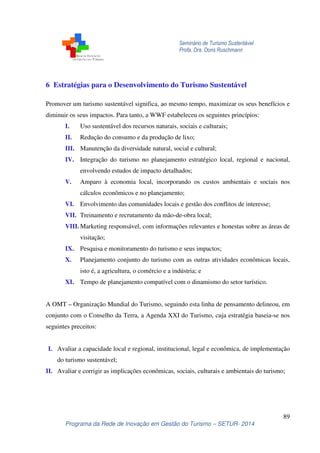 Seminário de Turismo Sustentável
Profa. Dra. Doris Ruschmann
89
Programa da Rede de Inovação em Gestão do Turismo – SETUR- 2014
6 Estratégias para o Desenvolvimento do Turismo Sustentável
Promover um turismo sustentável significa, ao mesmo tempo, maximizar os seus benefícios e
diminuir os seus impactos. Para tanto, a WWF estabeleceu os seguintes princípios:
I. Uso sustentável dos recursos naturais, sociais e culturais;
II. Redução do consumo e da produção de lixo;
III. Manutenção da diversidade natural, social e cultural;
IV. Integração do turismo no planejamento estratégico local, regional e nacional,
envolvendo estudos de impacto detalhados;
V. Amparo à economia local, incorporando os custos ambientais e sociais nos
cálculos econômicos e no planejamento;
VI. Envolvimento das comunidades locais e gestão dos conflitos de interesse;
VII. Treinamento e recrutamento da mão-de-obra local;
VIII. Marketing responsável, com informações relevantes e honestas sobre as áreas de
visitação;
IX. Pesquisa e monitoramento do turismo e seus impactos;
X. Planejamento conjunto do turismo com as outras atividades econômicas locais,
isto é, a agricultura, o comércio e a indústria; e
XI. Tempo de planejamento compatível com o dinamismo do setor turístico.
A OMT – Organização Mundial do Turismo, seguindo esta linha de pensamento delineou, em
conjunto com o Conselho da Terra, a Agenda XXI do Turismo, cuja estratégia baseia-se nos
seguintes preceitos:
I. Avaliar a capacidade local e regional, institucional, legal e econômica, de implementação
do turismo sustentável;
II. Avaliar e corrigir as implicações econômicas, sociais, culturais e ambientais do turismo;
 