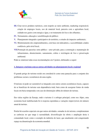 Seminário de Turismo Sustentável
Profa. Dra. Doris Ruschmann
90
Programa da Rede de Inovação em Gestão do Turismo – SETUR- 2014
III. Criar novos produtos turísticos, com respeito ao meio ambiente, marketing responsável,
criação de empregos locais, uso de material local, parceria com a agricultura local,
cuidado nos gastos com energia e água, e no tratamento do lixo e dos efluentes;
IV. Treinamento, educação e sensibilização do público;
V. Planejamento integrado e participativo do território, e estudos de impactos ambientais;
VI. Monitoramento dos empreendimentos, com base em indicadores, e acessibilidade a dados
confiáveis, pelo nível local;
VII.Promoção de parcerias setor público - setor privado, para a construção e manutenção de
infraestrutura, abastecimento, saneamento, coleta e reciclagem de lixo e preservação
ambiental.
Pode-se sintetizar todas essas recomendações em 5 pontos, delineados a seguir:
1. Integrar o turismo com as outras atividades no planejamento local e regional
O grande perigo do turismo reside em considerá-lo como uma panacéia para o conjunto dos
problemas sociais e econômicos de uma região.
O turismo só pode ser sustentável se integrado com outros setores econômicos locais, capazes
de se beneficiar do turismo sem dependência total, bem como de assegurar fontes de renda
locais em baixa temporada e em caso de diminuição súbita do número de turistas.
Em várias regiões da Europa, onde o turismo é o enfoque principal, como nos Alpes, uma
economia local multifacetada foi à resposta espontânea a variações imprevisíveis do número
anual de turistas.
Porém há ocasiões especiais em que outras atividades, somadas às de turismo, complementam
as carências no que tange à sazonalidade, diversificação da oferta e ampliação desta à
comunidade local, como o exemplo da indústria do lazer, que atualmente está conquistando
espaço na dinamização da economia mundial.
 