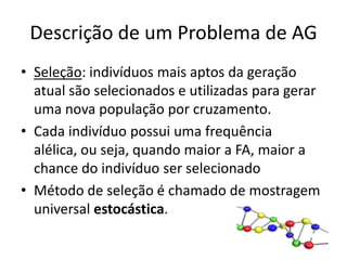 Descrição de um Problema de AGSeleção: indivíduos mais aptos da geração atual são selecionados e utilizadas para gerar uma nova população por cruzamento.Cada indivíduo possui uma frequência alélica, ou seja, quando maior a FA, maior a chance do indivíduo ser selecionadoMétodo de seleção é chamado de mostragem universal estocástica.