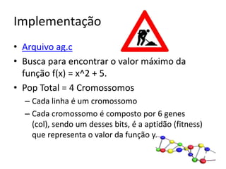 ImplementaçãoArquivo ag.cBusca para encontrar o valor máximo da função f(x) = x^2 + 5.Pop Total = 4 CromossomosCada linha é um cromossomoCada cromossomo é composto por 6 genes (col), sendo um desses bits, é a aptidão (fitness) que representa o valor da função y.