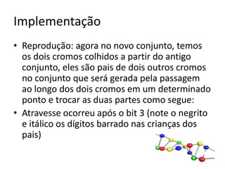 ImplementaçãoReprodução: agora no novo conjunto, temos os dois cromos colhidos a partir do antigo conjunto, eles são pais de dois outros cromos no conjunto que será gerada pela passagem ao longo dos dois cromos em um determinado ponto e trocar as duas partes como segue:Atravesse ocorreu após o bit 3 (note o negrito e itálico os dígitos barrado nas crianças dos pais)