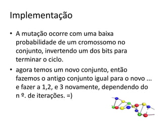 ImplementaçãoA mutação ocorre com uma baixa probabilidade de um cromossomo no conjunto, invertendo um dos bits para terminar o ciclo.agora temos um novo conjunto, então fazemos o antigo conjunto igual para o novo ... e fazer a 1,2, e 3 novamente, dependendo do n º. de iterações. =)