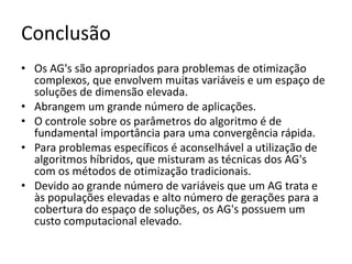 ConclusãoOs AG's são apropriados para problemas de otimização complexos, que envolvem muitas variáveis e um espaço de soluções de dimensão elevada. Abrangem um grande número de aplicações. O controle sobre os parâmetros do algoritmo é de fundamental importância para uma convergência rápida. Para problemas específicos é aconselhável a utilização de algoritmos híbridos, que misturam as técnicas dos AG's com os métodos de otimização tradicionais. Devido ao grande número de variáveis que um AG trata e às populações elevadas e alto número de gerações para a cobertura do espaço de soluções, os AG's possuem um custo computacional elevado.