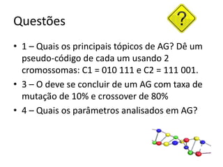 Questões1 – Quais os principais tópicos de AG? Dê um pseudo-código de cada um usando 2 cromossomas: C1 = 010 111 e C2 = 111 001.3 – O deve se concluir de um AG com taxa de mutação de 10% e crossover de 80%4 – Quais os parâmetros analisados em AG?