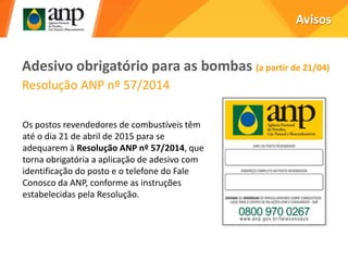Adesivo obrigatório para as bombas (a partir de 21/04)
Resolução ANP nº 57/2014
Avisos
Os postos revendedores de combustíveis têm
até o dia 21 de abril de 2015 para se
adequarem à Resolução ANP nº 57/2014, que
torna obrigatória a aplicação de adesivo com
identificação do posto e o telefone do Fale
Conosco da ANP, conforme as instruções
estabelecidas pela Resolução.
 