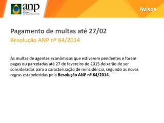 Avisos
Pagamento de multas até 27/02
Resolução ANP nº 64/2014
As multas de agentes econômicos que estiverem pendentes e forem
pagas ou parceladas até 27 de fevereiro de 2015 deixarão de ser
consideradas para a caracterização de reincidência, segundo as novas
regras estabelecidas pela Resolução ANP nº 64/2014.
 