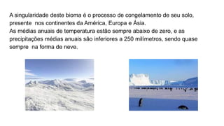 A singularidade deste bioma é o processo de congelamento de seu solo,
presente nos continentes da América, Europa e Ásia.
As médias anuais de temperatura estão sempre abaixo de zero, e as
precipitações médias anuais são inferiores a 250 milímetros, sendo quase
sempre na forma de neve.
 