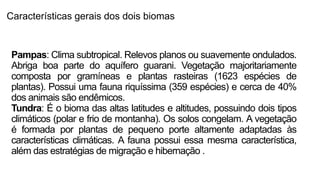 Características gerais dos dois biomas
Pampas: Clima subtropical. Relevos planos ou suavemente ondulados.
Abriga boa parte do aquífero guarani. Vegetação majoritariamente
composta por gramíneas e plantas rasteiras (1623 espécies de
plantas). Possui uma fauna riquíssima (359 espécies) e cerca de 40%
dos animais são endêmicos.
Tundra: É o bioma das altas latitudes e altitudes, possuindo dois tipos
climáticos (polar e frio de montanha). Os solos congelam. A vegetação
é formada por plantas de pequeno porte altamente adaptadas às
características climáticas. A fauna possui essa mesma característica,
além das estratégias de migração e hibernação .
 