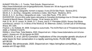 KUNAST POLON, L. C. Tundra. Todo Estudo. Disponível em:
https://www.todoestudo.com.br/geografia/tundra. Acesso em: 06 de August de 2022
mundoeducacao.uol.com.br
LUCCI, E. A. (Org.).Geografia: homem e espaço. 8 ano.25 Ed São Paulo: Saraiva,2012.
SILVA, A. C. da (Org.). Geografia: contextos e redes. São Paulo: Moderna, 2013.
SILVA, E. A. C. da (Org.). Geografia em rede. 1 ano São Paulo; FTD, 2013.
EUCEDITOR. Circum-Artic polar bears relocating to Canadian Archipelago due to Climate changes.
Coastal & MarinE-News, Climate Change, 19 de Janeiro de 2015.
Holt, D. W., M. D. Larson, N. Smith, D. L. Evans, and D. F. Parmelee (2020). Snowy Owl (Bubo
scandiacus), version 1.0. In Birds of the World (S. M. Billerman, Editor). Cornell Lab of Ornithology,
Ithaca, NY, USA.
Freyhof, J. &; Kottelat, M. 2008. Coregonus autumnalis. The IUCN Red List of Threatened Species
2008: e.T5363A11123479.
DIANA J. Urso Polar. Toda Matéria, 2020. Disponível em: <https://www.todamateria.com.br/urso-
polar/>. Acesso em: 03 de Agosto de 2022.
PEACOCK, E; et al. (2015) Correction: Implications of the circumpolar genetic structure of
polar bears for their conservation in a rapidly warming Arctic. PLOS ONE 10(8):
e0136126.
Stringfixer. Boi almiscarado. 2020. Disponível em: https://stringfixer.com/pt/Musk_ox.
acesso em 03 ago 2022.
 