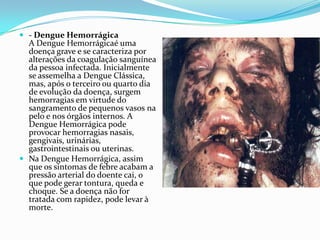  - Dengue Hemorrágica
  A Dengue Hemorrágicaé uma
  doença grave e se caracteriza por
  alterações da coagulação sanguínea
  da pessoa infectada. Inicialmente
  se assemelha a Dengue Clássica,
  mas, após o terceiro ou quarto dia
  de evolução da doença, surgem
  hemorragias em virtude do
  sangramento de pequenos vasos na
  pelo e nos órgãos internos. A
  Dengue Hemorrágica pode
  provocar hemorragias nasais,
  gengivais, urinárias,
  gastrointestinais ou uterinas.
 Na Dengue Hemorrágica, assim
  que os sintomas de febre acabam a
  pressão arterial do doente cai, o
  que pode gerar tontura, queda e
  choque. Se a doença não for
  tratada com rapidez, pode levar à
  morte.
 