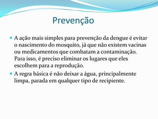 Prevenção
 A ação mais simples para prevenção da dengue é evitar
  o nascimento do mosquito, já que não existem vacinas
  ou medicamentos que combatam a contaminação.
  Para isso, é preciso eliminar os lugares que eles
  escolhem para a reprodução.
 A regra básica é não deixar a água, principalmente
  limpa, parada em qualquer tipo de recipiente.
 