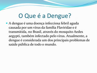 O Que é a Dengue?
 A dengue é uma doença infecciosa febril aguda
 causada por um vírus da família Flaviridae e é
 transmitida, no Brasil, através do mosquito Aedes
 aegypti, também infectado pelo vírus. Atualmente, a
 dengue é considerada um dos principais problemas de
 saúde pública de todo o mundo.
 