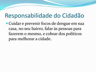 Responsabilidade do Cidadão
 Cuidar e prevenir focos de dengue em sua
 casa, no seu bairro, falar às pessoas para
 fazerem o mesmo, e cobrar dos políticos
 para melhorar a cidade.
 