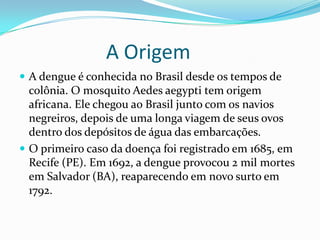 A Origem
 A dengue é conhecida no Brasil desde os tempos de
  colônia. O mosquito Aedes aegypti tem origem
  africana. Ele chegou ao Brasil junto com os navios
  negreiros, depois de uma longa viagem de seus ovos
  dentro dos depósitos de água das embarcações.
 O primeiro caso da doença foi registrado em 1685, em
  Recife (PE). Em 1692, a dengue provocou 2 mil mortes
  em Salvador (BA), reaparecendo em novo surto em
  1792.
 