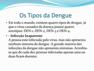 Os Tipos da Dengue
 Em todo o mundo, existem quatro tipos de dengue, já
  que o vírus causador da doença possui quatro
  sorotipos: DEN-1, DEN-2, DEN-3 e DEN-4.
 - Infecção Inaparente
  A pessoa está infectada pelo vírus, mas não apresenta
  nenhum sintoma da dengue. A grande maioria das
  infecções da dengue não apresenta sintomas. Acredita-
  se que de cada dez pessoas infectadas apenas uma ou
  duas ficam doentes.
 