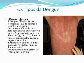 Os Tipos da Dengue
 - Dengue Clássica
  A Dengue Clássica é uma
  forma mais leve da doença e
  semelhante à gripe.
  Geralmente, inicia de uma
  hora para outra e dura entre 5 a
  7 dias. A pessoa infectada tem
  febre alta (39° a 40°C), dores de
  cabeça, cansaço, dor muscular
  e nas articulações,
  indisposição, enjôos, vômitos,
  manchas vermelhas na pele,
  dor abdominal
  (principalmente em crianças),
  entre outros sintomas.
 
