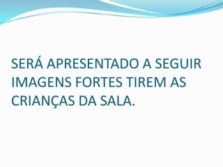 SERÁ APRESENTADO A SEGUIR
IMAGENS FORTES TIREM AS
CRIANÇAS DA SALA.
 