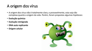 A origem dos vírus 
• A origem dos vírus não é totalmente clara, e provavelmente, esta seja tão 
complexa quanto a origem da vida. Porém, foram propostas algumas hipóteses: 
• Evolução química 
• Evolução retrógrada 
• DNA auto replicante 
• Origem celular 
 