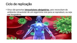 Ciclo de replicação 
• Vírus são parasitas intracelulares obrigatórios, pois necessitam do 
ambiente intracelular de um organismo vivo para se reproduzir, ou seja 
um hospedeiro. 
 