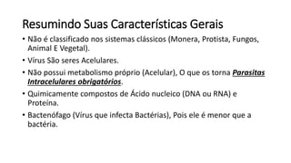 Resumindo Suas Características Gerais 
• Não é classificado nos sistemas clássicos (Monera, Protista, Fungos, 
Animal E Vegetal). 
• Vírus São seres Acelulares. 
• Não possui metabolismo próprio (Acelular), O que os torna Parasitas 
Intracelulares obrigatórios. 
• Quimicamente compostos de Ácido nucleico (DNA ou RNA) e 
Proteína. 
• Bactenófago (Vírus que infecta Bactérias), Pois ele é menor que a 
bactéria. 
 