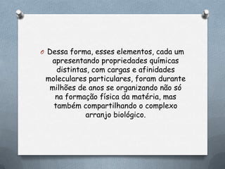 O Dessa forma, esses elementos, cada um

apresentando propriedades químicas
distintas, com cargas e afinidades
moleculares particulares, foram durante
milhões de anos se organizando não só
na formação física da matéria, mas
também compartilhando o complexo
arranjo biológico.

 