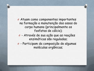 O Atuam como componentes importantes

na formação e manutenção dos ossos do
corpo humano (principalmente os
fosfatos de cálcio);
O - Através de sua ação que as reações
enzimáticas são reguladas;
O - Participam da composição de algumas
moléculas orgânicas;

 