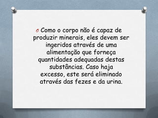 O Como o corpo não é capaz de

produzir minerais, eles devem ser
ingeridos através de uma
alimentação que forneça
quantidades adequadas destas
substâncias. Caso haja
excesso, este será eliminado
através das fezes e da urina.

 
