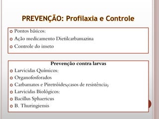  Pontos básicos:
 Ação medicamento Dietilcarbamazina
 Controle do inseto
Prevenção contra larvas
 Larvicidas Químicos:
 Organofosforados
 Carbamatos e Piretróides(casos de resistência)
 Larvicidas Biológicos:
 Bacillus Sphaericus
 B. Thuringiensis
 