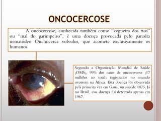 A oncocercose, conhecida também como “cegueira dos rios”
ou “mal do garimpeiro”, é uma doença provocada pelo parasita
nematódeo Onchocerca volvulus, que acomete exclusivamente os
humanos.
Segundo a Organização Mundial de Saúde
(OMS), 99% dos casos de oncocercose (17
milhões ao total) registrados no mundo
ocorrem na África. Esta doença foi observada
pela primeira vez em Gana, no ano de 1875. Já
no Brasil, essa doença foi detectada apenas em
1967.
 