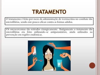 O tratamento é feito por meio da administração de ivermectina no combate das
microfilárias, sendo este pouco eficaz contra as formas adultas.
Os oncocercomas são retirados cirurgicamente. Antigamente o tratamento das
microfilárias era feito utilizando-se antiparasitários, ainda utilizados na
prevenção em regiões endêmicas.
 