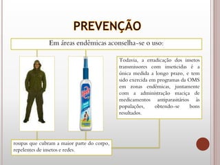 Em áreas endêmicas aconselha-se o uso:
roupas que cubram a maior parte do corpo,
repelentes de insetos e redes.
Todavia, a erradicação dos insetos
transmissores com inseticidas é a
única medida a longo prazo, e tem
sido exercida em programas da OMS
em zonas endêmicas, juntamente
com a administração maciça de
medicamentos antiparasitários às
populações, obtendo-se bons
resultados.
 