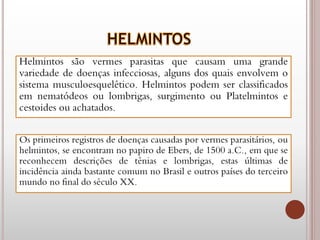 Helmintos são vermes parasitas que causam uma grande
variedade de doenças infecciosas, alguns dos quais envolvem o
sistema musculoesquelético. Helmintos podem ser classificados
em nematódeos ou lombrigas, surgimento ou Platelmintos e
cestoides ou achatados.
Os primeiros registros de doenças causadas por vermes parasitários, ou
helmintos, se encontram no papiro de Ebers, de 1500 a.C., em que se
reconhecem descrições de tênias e lombrigas, estas últimas de
incidência ainda bastante comum no Brasil e outros países do terceiro
mundo no final do século XX.
 