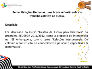 Tema: Relações Humanas: uma breve reflexão sobre o
                 trabalho coletivo na escola.

Descrição:

Foi idealizado no Curso “Gestão da Escola para Diretores” no
programa REDEFOR 2011/2012, como a proposta de intervenção
na EE Anhanguera, com o tema “Relações interpessoais: Do
coletivo a construção do conhecimento pessoal e específico em
matemática”.
 


                                                                              Praticas


             Seminário dos Profissionais da Educação da Diretoria de Ensino Centro-Oeste
 