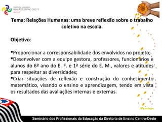 Tema: Relações Humanas: uma breve reflexão sobre o trabalho
                   coletivo na escola.

Objetivo:

Proporcionar a corresponsabilidade dos envolvidos no projeto;
Desenvolver com a equipe gestora, professores, funcionários e
alunos do 6º ano do E. F. e 1ª série do E. M., valores e atitudes
para respeitar as diversidades;
Criar situações de reflexão e construção do conhecimento
matemático, visando o ensino e aprendizagem, tendo em vista
os resultados das avaliações internas e externas.

                                                                             Praticas


            Seminário dos Profissionais da Educação da Diretoria de Ensino Centro-Oeste
 