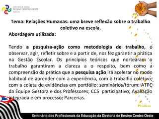 Tema: Relações Humanas: uma breve reflexão sobre o trabalho
                     coletivo na escola.
Abordagem utilizada:

Tendo a pesquisa-ação como metodologia de trabalho, o
observar, agir, refletir sobre e a partir de, nos fez garantir a prática
na Gestão Escolar. Os princípios teóricos que nortearam o
trabalho garantiram a clareza a o respeito, bem como a
compreensão da prática que a pesquisa ação irá acelerar no modo
habitual de aprender com a experiência, com o trabalho coletivo;
com a coleta de evidências em portfólio; seminários/fórum; ATPC
da Equipe Gestora e dos Professores; CCS participativo; Avaliação
integrada e em processo; Parcerias.
                                                                            Praticas


           Seminário dos Profissionais da Educação da Diretoria de Ensino Centro-Oeste
 