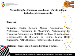 Tema: Relações Humanas: uma breve reflexão sobre o
               trabalho coletivo na escola.


Recursos:

Humanos: Equipe Gestora, Alunos, Funcionários, Pais,
Professores, Formadora do “Coaching”, Participantes dos
Encontros Presenciais do REDEFOR no Polo EE Anhangeura,
representantes da Diretoria de Ensino Centro Oeste
(Supervisão, PCNP, Dirigente, Professores Mediadores).

Materiais: Xerox, aparelhos multi mídias, e outros.
                                                                         Praticas


        Seminário dos Profissionais da Educação da Diretoria de Ensino Centro-Oeste
 