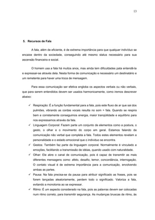 13




5. Recursos de Fala

          A fala, além de eficiente, é de extrema importância para que qualquer indivíduo se
encaixe dentro da sociedade, conseguindo até mesmo status necessário para sua
ascensão financeira e social.


          O homem usa a fala há muitos anos, mas ainda tem dificuldades pata entendê-la
e expressar-se através dela. Nesta forma de comunicação e necessário um destinatário e
um remetente para haver uma troca de mensagem.

          Para essa comunicação ser efetiva engloba os aspectos verbais ou não verbais,
que para serem entendidos devem ser usados harmonicamente, como iremos descrever
abaixo:


     Respiração: É a função fundamental para a fala, pois este fluxo de ar que sai dos
           pulmões, vibrando as cordas vocais resulta no som = fala. Quando se respira
           bem e corretamente conseguimos energia, maior tranqüilidade e equilíbrio para
           nos expressamos através da fala.
     Linguagem Corporal: Fazem parte um conjunto de elementos como a postura, o
           gesto, o olhar e o movimento do corpo em geral. Estamos falando da
           comunicação não verbal que completa a fala. Todos estes elementos revelam a
           personalidade e o estado emocional que o individuo se encontra.
     Gestos: Também faz parte da linguagem corporal. Normalmente é vinculado a
           emoções, facilitando a transmissão de idéias, quando usado com naturalidade.
     Olhar: Ele abre o canal de comunicação, pois é capaz de transmitir as mais
           diferentes mensagens como: afeto, desafio, temor, concordância, interrogação.
           O contato visual é de extrema importância para a comunicação, envolvendo
           ambas as partes.
     Pausa: Na fala precisa-se da pausa para atribuir significado as frases, pois se
           forem lançadas aleatoriamente, perdem todo o significado. Valoriza a fala,
           evitando a monotonia ao se expressar.
     Ritmo: É um aspecto considerado na fala, pois as palavras devem ser colocadas
           num ritmo correto, para transmitir segurança. As mudanças bruscas de ritmo, às
 