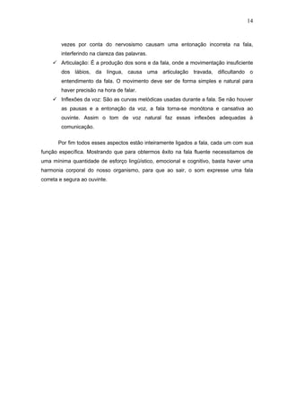 14



        vezes por conta do nervosismo causam uma entonação incorreta na fala,
        interferindo na clareza das palavras.
     Articulação: É a produção dos sons e da fala, onde a movimentação insuficiente
        dos lábios, da língua, causa uma articulação travada, dificultando o
        entendimento da fala. O movimento deve ser de forma simples e natural para
        haver precisão na hora de falar.
     Inflexões da voz: São as curvas melódicas usadas durante a fala. Se não houver
        as pausas e a entonação da voz, a fala torna-se monótona e cansativa ao
        ouvinte. Assim o tom de voz natural faz essas inflexões adequadas à
        comunicação.


       Por fim todos esses aspectos estão inteiramente ligados a fala, cada um com sua
função específica. Mostrando que para obtermos êxito na fala fluente necessitamos de
uma mínima quantidade de esforço lingüístico, emocional e cognitivo, basta haver uma
harmonia corporal do nosso organismo, para que ao sair, o som expresse uma fala
correta e segura ao ouvinte.
 