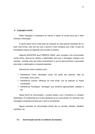 15




6. Linguagem escrita


        Nesta linguagem e necessário ter clareza e regras na escrita para que o leitor
entenda a informação.


        A escrita assim como a fala pode ser coloquial ou culta quando necessitar de um
texto mais formal, mas nem por isso a escrita é mais complexa que a fala. O grau de
formalidade sempre vai depender dos ouvintes ou leitores.

        Segundo BLIKSTEIN apud PIMENTA (2002), para conseguir uma comunicação
escrita eficaz, deve-se ter clareza e objetividade para que a mensagem implique uma
resposta, precisão para que todos compreendam o que se está pensando e persuasão
para obter a colaboração e a resposta esperada.

        Devemos ter certos cuidados como:


      Interferência Física: dificuldade visual, má grafia das palavras, falta de
           iluminação, entre outros.
      Interferência Cultural: diferença de nível social, uso de palavras ou frases
           complicadas.
      Interferência Psicológica: mensagem que contenha agressividade, antipatia e
           etc..


        Nessa forma de comunicação, o emissor passa a ser o remetente e o receptor
destinatário. É fundamental que os dois dediquem-se em suas tarefas. Ex: Escrever uma
mensagem compreensível para que o outro a compreenda.

        Alguns exemplos de comunicação escrita são os convites, bilhetes, trabalhos
científicos, etc.




    6.1.      Comunicação escrita no cotidiano da empresa
 