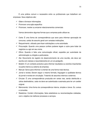 16



      É uma prática comum e necessária entre os profissionais que trabalham em
empresas. Seus objetivos são:

    Obter e fornecer informações
    Promover uma ação especifica
    Promover, manter ou encerrar relacionamentos comerciais

      Vamos demonstrar algumas formas que a empresa pode utilizar-se.


    Carta: É uma forma de correspondência que seve para informar aprovação de
      concurso, cartaz de assunto geral com variadas instituições.
    Requerimento: utilizado para fazer solicitações a uma autoridade.
    Procuração: Quando uma pessoa confere poderes legais a outra para tratar de
      negócios ou agir em seu nome.
    Ofício: Quando é feita uma comunicação oficial, expedida por autoridade da
      administração ou dirigida a particulares.
    Ata: Documento de registro do desenvolvimento de uma reunião, ela deve ser
      escrita com clareza e resumidamente em um só parágrafo.
    Boletim: É um contexto produtivo para informar resultados ou eventos importantes
      na parte interna ou externa da empresa.
    Manual: Serve para informar e orientar de uma forma mais técnica.
    Jornal e revista: Devem seguir o mesmo formato, linguagem e qualidade técnica
      do jornal e revista em circulação. Tratando de assuntos internos e externos.
    Circular: É uma correspondência produzida em varias vias, sendo distribuída a
      vários destinatários, cada via deve ser autenticada e assinada para ter um caráter
      original.
    Memorando: Uma forma de correspondência interna, simples e breve. Ex: avisos
      e consultas.
    Relatórios: Contém informações, fatos estatísticos ou recomendações coletadas,
      com o objetivo de melhorar processos e serviços.
 