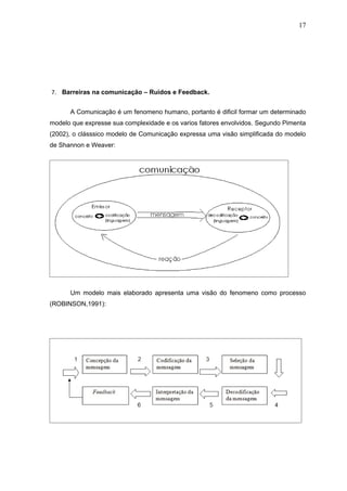 17




7. Barreiras na comunicação – Ruidos e Feedback.


      A Comunicação é um fenomeno humano, portanto é dificil formar um determinado
modelo que expresse sua complexidade e os varios fatores envolvidos. Segundo Pimenta
(2002), o clásssico modelo de Comunicação expressa uma visão simplificada do modelo
de Shannon e Weaver:




      Um modelo mais elaborado apresenta uma visão do fenomeno como processo
(ROBINSON,1991):
 