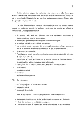 18



           As três primeiras etapas são realizadas pelo emissor e as três ultimas pelo
receptor. O Feedback (retroalimentação, retroação) pode ser definido como: reação ao
ato de comunicação. Ele possibilita que o emissor saiba se sua mensagem foi aprovada,
desaprovada, compreendida ou não.


           Um fator determinante no processo de comunicação que não aparece nesses
modelo é o ruído que consiste de qualquer interferência ou barreira que dificulte a
comunicação. O ruído pode se localizar:

        no emissor: ele pode não formular bem sua mensagem, dificultando a
           compreensão por parte de quem recebe;
        no receptor: pode não prestar atenção suficiente à mensagem;
        no veículo utilizado: que poderá ser inadequado;
        no ambiente onde o processo de comunicação acontece: poluição sonora ou
           visual no ambiente impedindo boa percepção do que se quer comunicar.
7.1.       No emissor ou no receptor:
        Psicológicas: o estado mental e emocional, por exemplo, preocupação, estresse,
           descontentamento, etc.
        Perceptuais: a concepção do mundo e de pessoa, a formação cultural e religiosa ,
           os preconceitos, valores, motivação, estereótipos, etc.
        Fisiológicas: dor de cabeça (entre outras), dificuldade visual ou auditiva.
7.2.       No ambiente :
        excesso de barulho
        pouca luz
        movimentação de pessoas

7.3.       Na mensagem:


        tipo de linguagem e de vocabulário utilizados
        Sequência lógica
        Velocidade de emissão

           Além desses fatores, a comunicação pode sofrer ainda de três males:


        Omissão- onde a comunicação não está completa ou perca o seu significado;
           distorção- alteração no sentido da mensagem;
           sobrecarga- volume de informações acima da capacidade de procesamento.
 