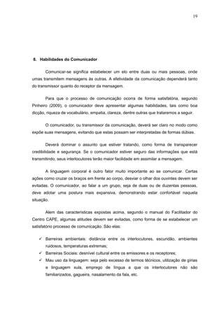 19




8. Habilidades do Comunicador

       Comunicar-se significa estabelecer um elo entre duas ou mais pessoas, onde
umas transmitem mensagens às outras. A efetividade da comunicação dependerá tanto
do transmissor quanto do receptor da mensagem.


       Para que o processo de comunicação ocorra de forma satisfatória, segundo
Pinheiro (2009), o comunicador deve apresentar algumas habilidades, tais como boa
dicção, riqueza de vocabulário, empatia, clareza, dentre outras que trataremos a seguir.

       O comunicador, ou transmissor da comunicação, deverá ser claro no modo como
expõe suas mensagens, evitando que estas possam ser interpretadas de formas dúbias.

       Deverá dominar o assunto que estiver tratando, como forma de transparecer
credibilidade e segurança. Se o comunicador estiver seguro das informações que está
transmitindo, seus interlocutores terão maior facilidade em assimilar a mensagem.


       A linguagem corporal é outro fator muito importante ao se comunicar. Certas
ações como cruzar os braços em frente ao corpo, desviar o olhar dos ouvintes devem ser
evitadas. O comunicador, ao falar a um grupo, seja de duas ou de duzentas pessoas,
deve adotar uma postura mais expansiva, demonstrando estar confortável naquela
situação.

       Alem das características expostas acima, segundo o manual do Facilitador do
Centro CAPE, algumas atitudes devem ser evitadas, como forma de se estabelecer um
satisfatório processo de comunicação. São elas:


    Barreiras ambientais: distância entre os interlocutores, escuridão, ambientes
       ruidosos, temperaturas extremas;
    Barreiras Sociais: desnível cultural entre os emissores e os receptores;
    Mau uso da linguagem: seja pelo excesso de termos técnicos, utilização de gírias
       e linguagem xula, emprego de língua a que os interlocutores não são
       familiarizados, gagueira, nasalamento da fala, etc.
 